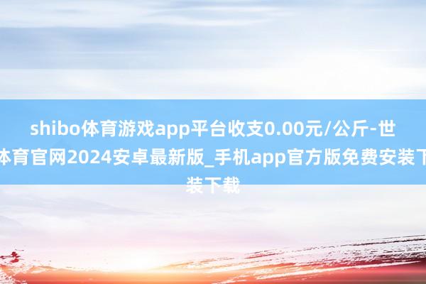 shibo体育游戏app平台收支0.00元/公斤-世博体育官网2024安卓最新版_手机app官方版免费安装下载