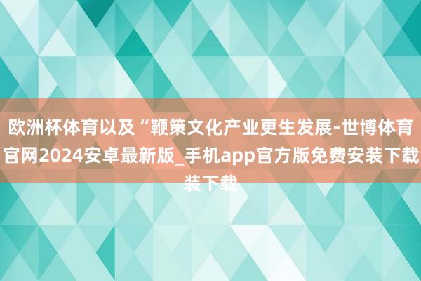 欧洲杯体育以及“鞭策文化产业更生发展-世博体育官网2024安卓最新版_手机app官方版免费安装下载