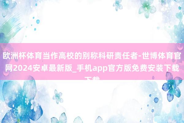 欧洲杯体育当作高校的别称科研责任者-世博体育官网2024安卓最新版_手机app官方版免费安装下载