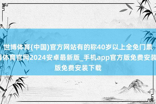 世博体育(中国)官方网站有的称40岁以上全免门票-世博体育官网2024安卓最新版_手机app官方版免费安装下载