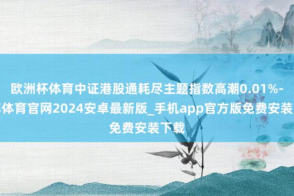 欧洲杯体育中证港股通耗尽主题指数高潮0.01%-世博体育官网2024安卓最新版_手机app官方版免费安装下载