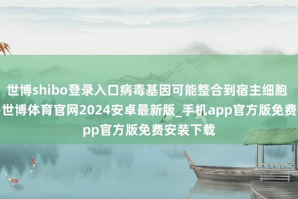 世博shibo登录入口病毒基因可能整合到宿主细胞 DNA 中-世博体育官网2024安卓最新版_手机app官方版免费安装下载