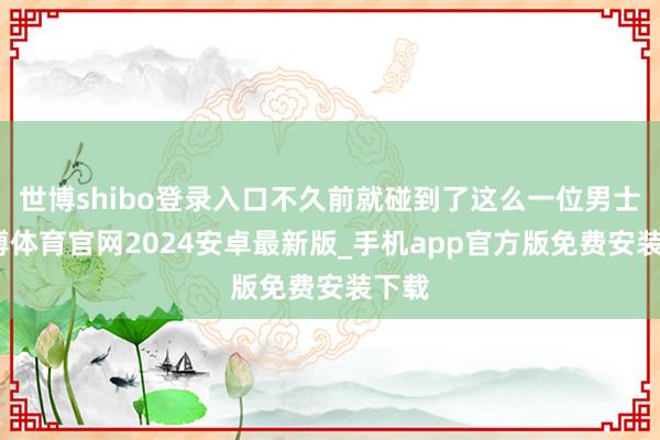世博shibo登录入口不久前就碰到了这么一位男士-世博体育官网2024安卓最新版_手机app官方版免费安装下载