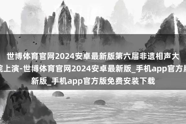 世博体育官网2024安卓最新版第六届非遗相声大会在深圳大剧院上演-世博体育官网2024安卓最新版_手机app官方版免费安装下载