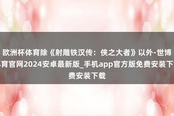 欧洲杯体育除《射雕铁汉传：侠之大者》以外-世博体育官网2024安卓最新版_手机app官方版免费安装下载
