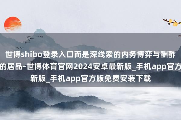 世博shibo登录入口而是深线索的内务博弈与酬酢斗争交汇在一皆的居品-世博体育官网2024安卓最新版_手机app官方版免费安装下载