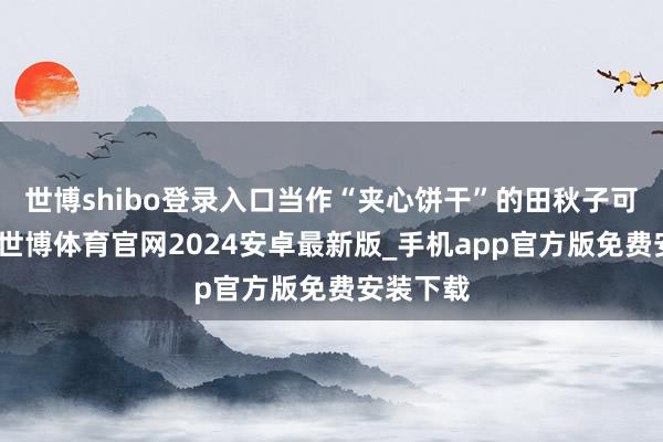 世博shibo登录入口当作“夹心饼干”的田秋子可受不了-世博体育官网2024安卓最新版_手机app官方版免费安装下载