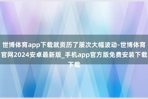 世博体育app下载就资历了屡次大幅波动-世博体育官网2024安卓最新版_手机app官方版免费安装下载