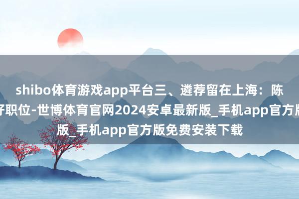 shibo体育游戏app平台三、遴荐留在上海:陈毅为他争取了好职位-世博体育官网2024安卓最新版_手机app官方版免费安装下载