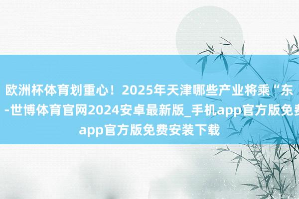欧洲杯体育划重心！2025年天津哪些产业将乘“东风”而起？-世博体育官网2024安卓最新版_手机app官方版免费安装下载
