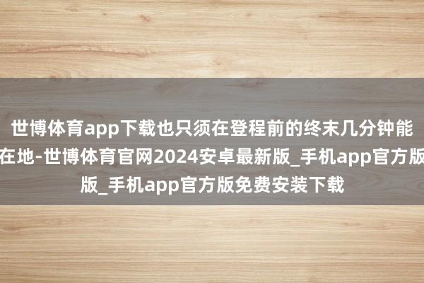 世博体育app下载也只须在登程前的终末几分钟能力知谈今日所在地-世博体育官网2024安卓最新版_手机app官方版免费安装下载