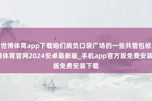 世博体育app下载咱们肩负口袋广场的一些共管包袱-世博体育官网2024安卓最新版_手机app官方版免费安装下载