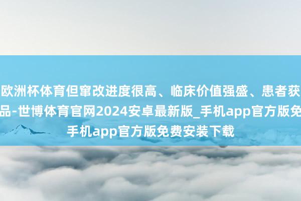 欧洲杯体育但窜改进度很高、临床价值强盛、患者获益显贵的药品-世博体育官网2024安卓最新版_手机app官方版免费安装下载