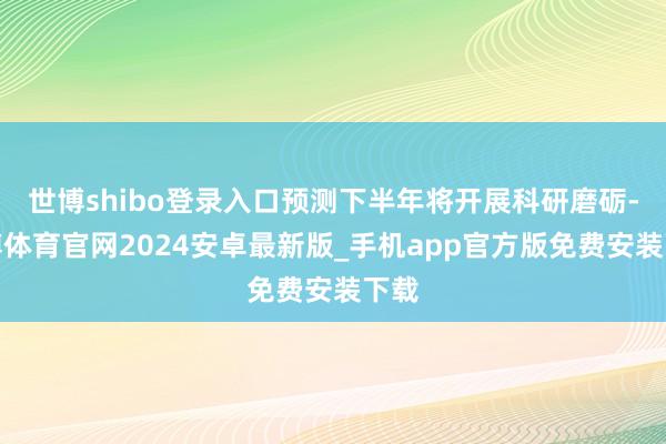 世博shibo登录入口预测下半年将开展科研磨砺-世博体育官网2024安卓最新版_手机app官方版免费安装下载
