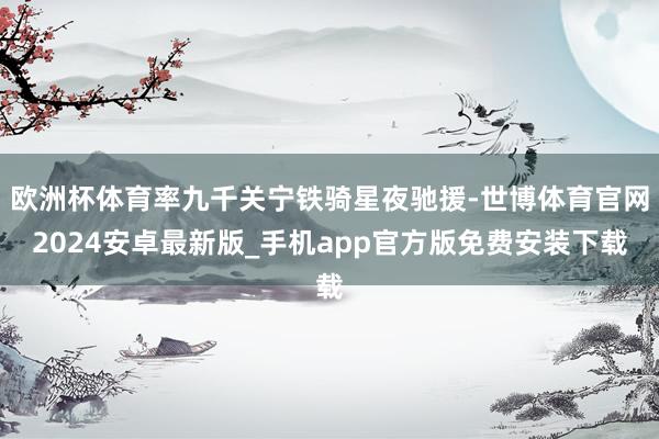 欧洲杯体育率九千关宁铁骑星夜驰援-世博体育官网2024安卓最新版_手机app官方版免费安装下载