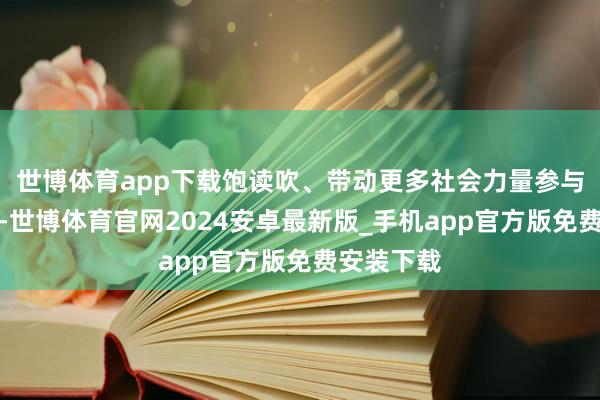 世博体育app下载饱读吹、带动更多社会力量参与慈好行状-世博体育官网2024安卓最新版_手机app官方版免费安装下载