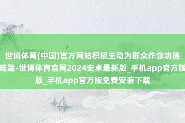 世博体育(中国)官方网站积极主动为群众作念功德、办实事、解难题-世博体育官网2024安卓最新版_手机app官方版免费安装下载