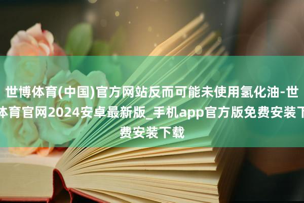 世博体育(中国)官方网站反而可能未使用氢化油-世博体育官网2024安卓最新版_手机app官方版免费安装下载