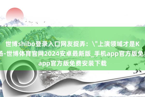 世博shibo登录入口网友捉弄：＂上演领域才是KTV正片开场-世博体育官网2024安卓最新版_手机app官方版免费安装下载